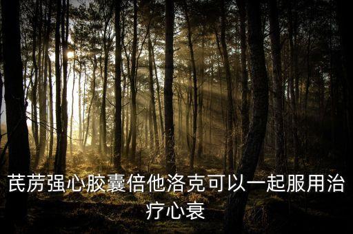 芪藶強(qiáng)心膠囊倍他洛克可以一起服用治療心衰