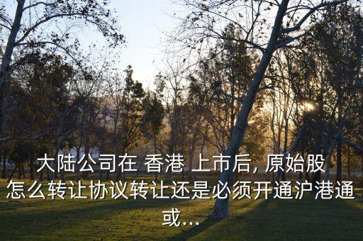 大陸公司在 香港 上市后, 原始股怎么轉(zhuǎn)讓協(xié)議轉(zhuǎn)讓還是必須開(kāi)通滬港通或...