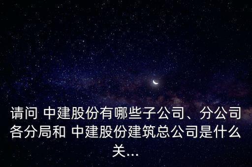 請問 中建股份有哪些子公司、分公司各分局和 中建股份建筑總公司是什么關...