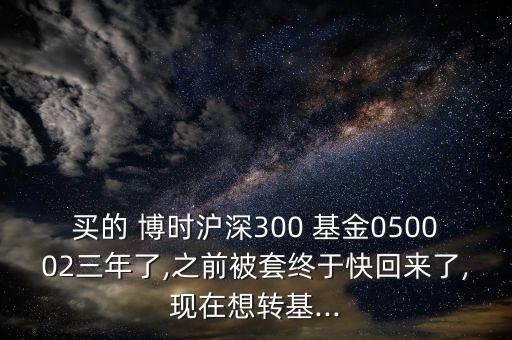 買的 博時(shí)滬深300 基金050002三年了,之前被套終于快回來了,現(xiàn)在想轉(zhuǎn)基...