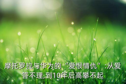 摩托羅拉與華為的“愛恨情仇”:從愛答不理,到10年后高攀不起