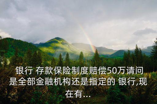  銀行 存款保險制度賠償50萬請問是全部金融機構(gòu)還是指定的 銀行,現(xiàn)在有...