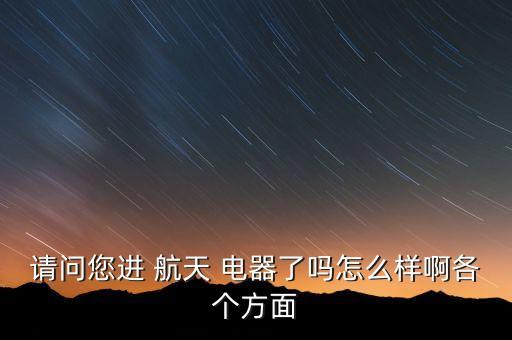 請問您進 航天 電器了嗎怎么樣啊各個方面