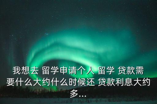 我想去 留學(xué)申請(qǐng)個(gè)人 留學(xué) 貸款需要什么大約什么時(shí)候還 貸款利息大約多...