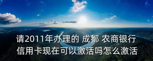 請(qǐng)2011年辦理的 成都 農(nóng)商銀行 信用卡現(xiàn)在可以激活嗎怎么激活