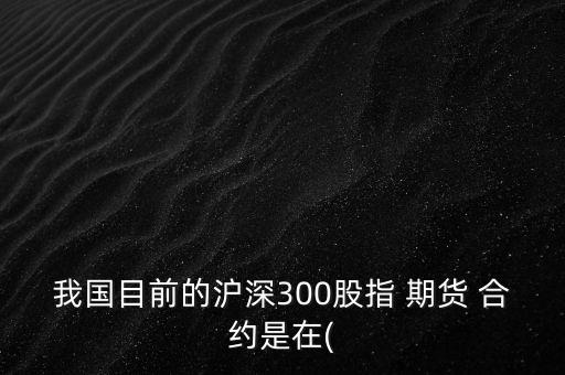 我國(guó)目前的滬深300股指 期貨 合約是在(