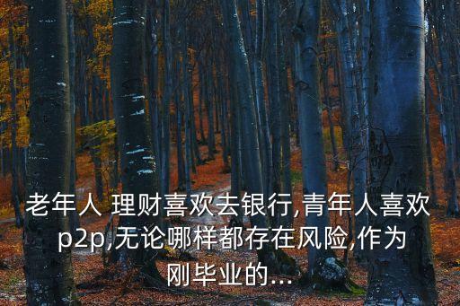 老年人 理財喜歡去銀行,青年人喜歡 p2p,無論哪樣都存在風(fēng)險,作為剛畢業(yè)的...