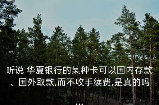 聽說 華夏銀行的某種卡可以國內(nèi)存款、國外取款,而不收手續(xù)費,是真的嗎...