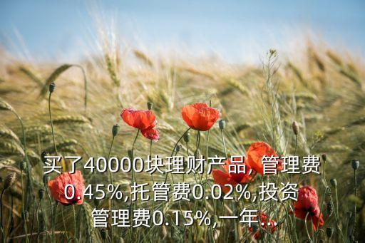 買了40000塊理財產(chǎn)品, 管理費0.45%,托管費0.02%,投資 管理費0.15%,一年...