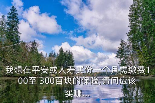 我想在平安或人壽買份一個月需繳費100至 300百塊的保險,請問應該買哪...