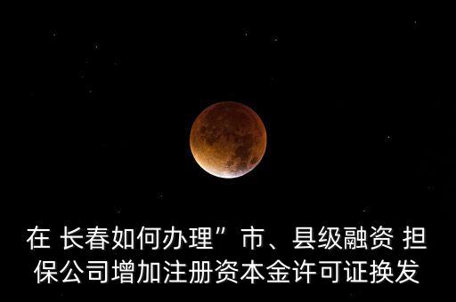 在 長春如何辦理”市、縣級融資 擔保公司增加注冊資本金許可證換發(fā)