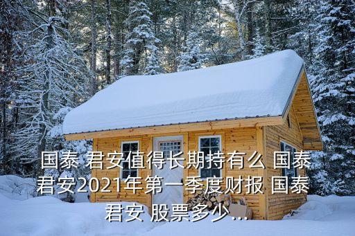  國泰 君安值得長期持有么 國泰 君安2021年第一季度財報 國泰 君安 股票多少...