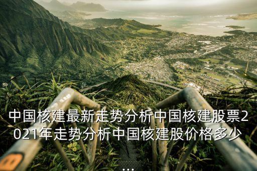 中國核建最新走勢(shì)分析中國核建股票2021年走勢(shì)分析中國核建股價(jià)格多少...