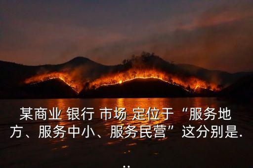 某商業(yè) 銀行 市場(chǎng) 定位于“服務(wù)地方、服務(wù)中小、服務(wù)民營(yíng)”這分別是...