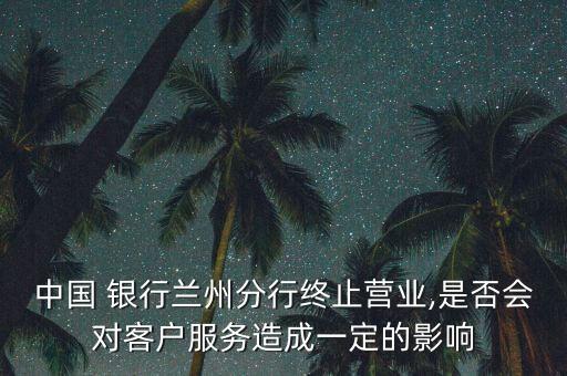 中國 銀行蘭州分行終止?fàn)I業(yè),是否會(huì)對客戶服務(wù)造成一定的影響