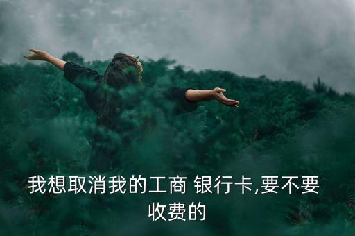 我想取消我的工商 銀行卡,要不要 收費(fèi)的