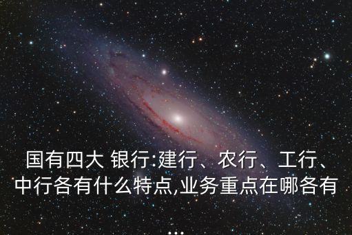 國有四大 銀行:建行、農(nóng)行、工行、中行各有什么特點,業(yè)務重點在哪各有...