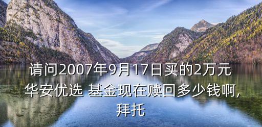 請(qǐng)問(wèn)2007年9月17日買(mǎi)的2萬(wàn)元 華安優(yōu)選 基金現(xiàn)在贖回多少錢(qián)啊,拜托