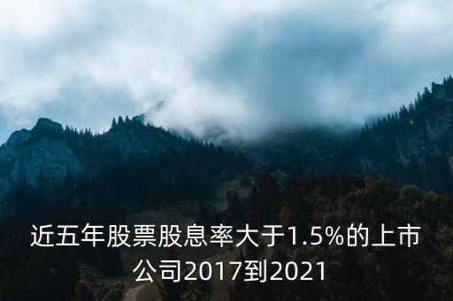 近五年股票股息率大于1.5%的上市 公司2017到2021