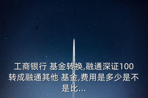 工商銀行 基金轉換,融通深證100轉成融通其他 基金,費用是多少是不是比...