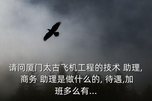 請問廈門太古飛機工程的技術 助理, 商務 助理是做什么的, 待遇,加班多么有...