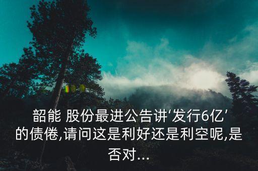  韶能 股份最進(jìn)公告講‘發(fā)行6億’的債倦,請(qǐng)問(wèn)這是利好還是利空呢,是否對(duì)...