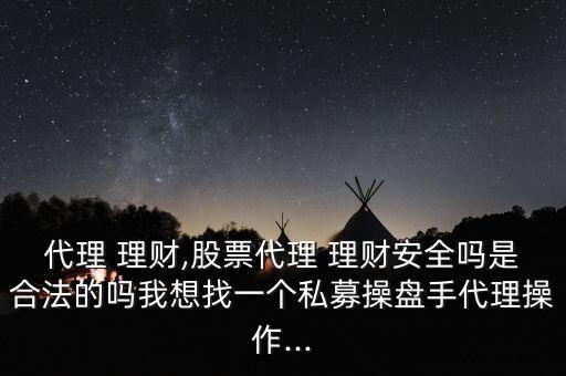 代理 理財,股票代理 理財安全嗎是合法的嗎我想找一個私募操盤手代理操作...