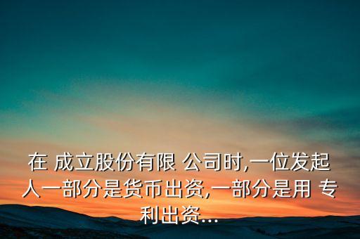 在 成立股份有限 公司時,一位發(fā)起人一部分是貨幣出資,一部分是用 專利出資...