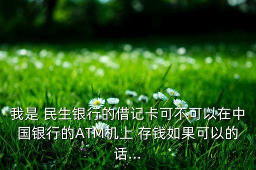 我是 民生銀行的借記卡可不可以在中國銀行的ATM機上 存錢如果可以的話...