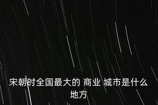 宋朝時(shí)全國(guó)最大的 商業(yè) 城市是什么地方