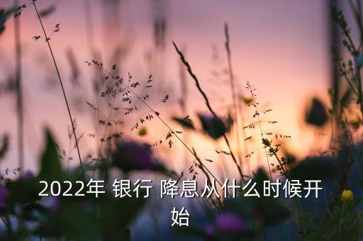 2022年 銀行 降息從什么時(shí)候開始