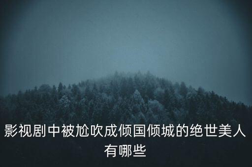 影視劇中被尬吹成傾國(guó)傾城的絕世美人有哪些