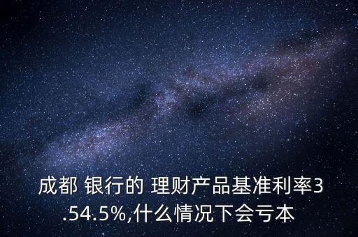  成都 銀行的 理財產(chǎn)品基準利率3.54.5%,什么情況下會虧本