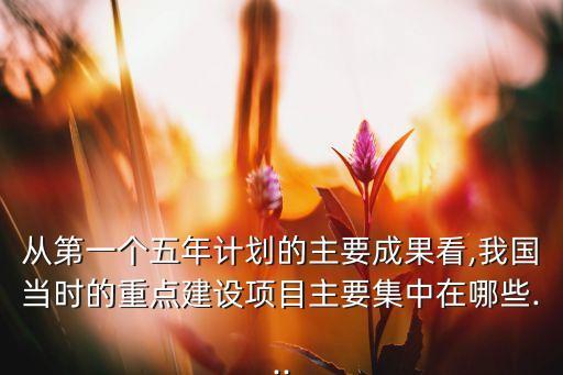 從第一個五年計劃的主要成果看,我國當時的重點建設項目主要集中在哪些...