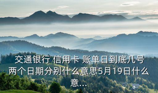  交通銀行 信用卡 賬單日到底幾號(hào)兩個(gè)日期分別什么意思5月19日什么意...