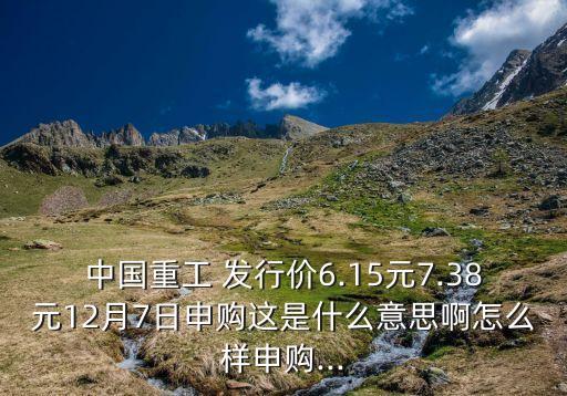 中國(guó)重工 發(fā)行價(jià)6.15元7.38元12月7日申購(gòu)這是什么意思啊怎么樣申購(gòu)...