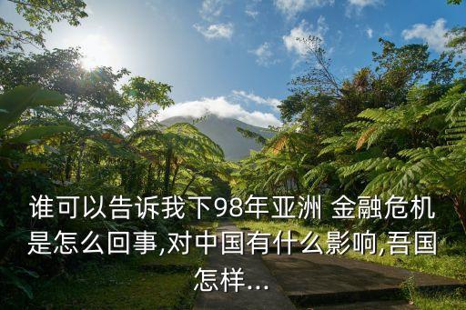 誰(shuí)可以告訴我下98年亞洲 金融危機(jī)是怎么回事,對(duì)中國(guó)有什么影響,吾國(guó)怎樣...