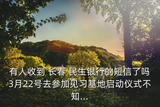 有人收到 長春 民生銀行的短信了嗎3月22號去參加見習基地啟動儀式不知...