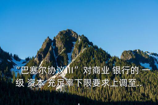 “巴塞爾協(xié)議Ⅲ”對(duì)商業(yè) 銀行的 一級(jí) 資本 充足率下限要求上調(diào)至...