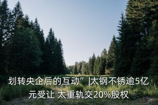 劃轉(zhuǎn)央企后的互動”|太鋼不銹逾5億元受讓 太重軌交20%股權