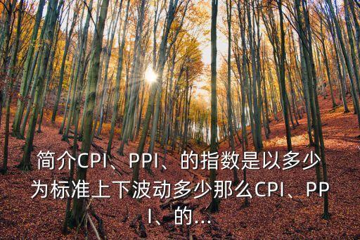 簡介CPI、PPI、的指數(shù)是以多少為標準上下波動多少那么CPI、PPI、的...