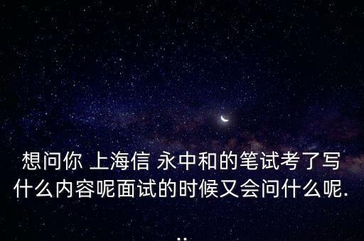 想問你 上海信 永中和的筆試考了寫什么內容呢面試的時候又會問什么呢...