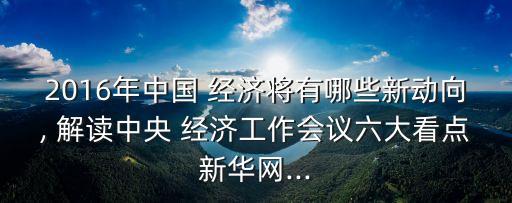 2016年中國 經(jīng)濟(jì)將有哪些新動向, 解讀中央 經(jīng)濟(jì)工作會議六大看點(diǎn)新華網(wǎng)...