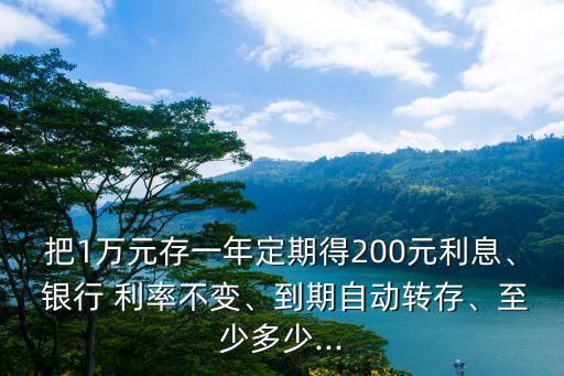 把1萬元存一年定期得200元利息、 銀行 利率不變、到期自動轉(zhuǎn)存、至少多少...