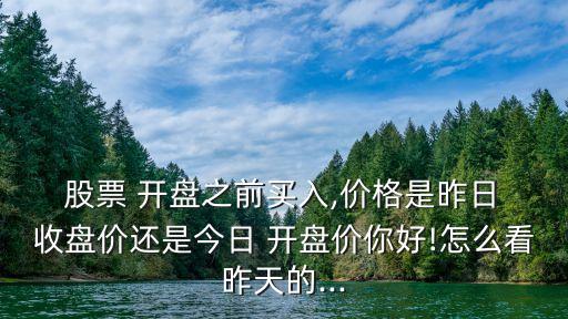  股票 開盤之前買入,價格是昨日 收盤價還是今日 開盤價你好!怎么看昨天的...