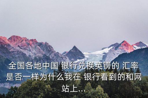 全國各地中國 銀行兌換英鎊的 匯率是否一樣為什么我在 銀行看到的和網(wǎng)站上...