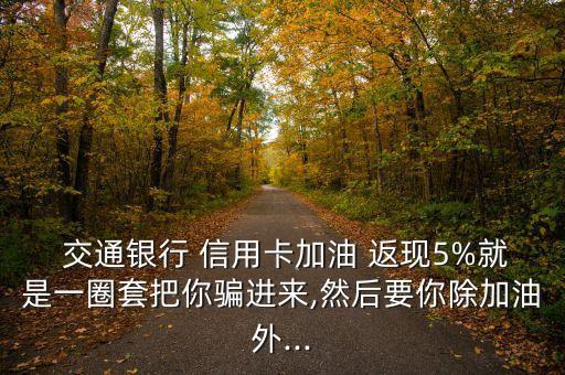  交通銀行 信用卡加油 返現(xiàn)5%就是一圈套把你騙進來,然后要你除加油外...