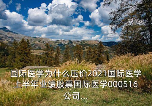 國際醫(yī)學為什么壓價2021國際醫(yī)學上半年業(yè)績股票國際醫(yī)學000516公司...