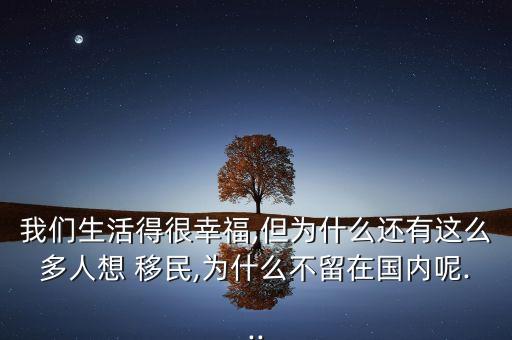 我們生活得很幸福,但為什么還有這么多人想 移民,為什么不留在國內(nèi)呢...