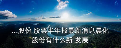 ...股份 股票半年報最新消息晨化股份有什么新 發(fā)展